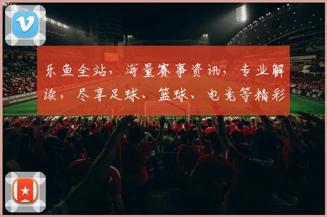 乐鱼全站，海量赛事资讯，专业解读，尽享足球、篮球、电竞等精彩，一网打尽