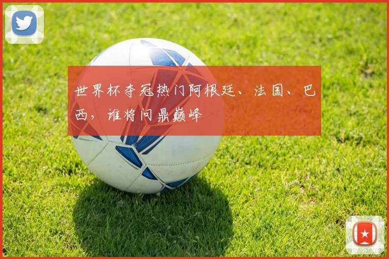 世界杯夺冠热门阿根廷、法国、巴西，谁将问鼎巅峰