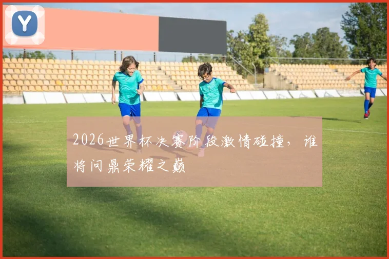 2026世界杯决赛阶段激情碰撞，谁将问鼎荣耀之巅