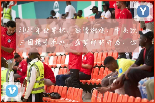 2026年世界杯，激情燃烧，中美欧三国携手承办，盛宴即将开启，你准备好了吗