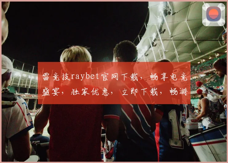 雷竞技raybet官网下载，畅享电竞盛宴，独家优惠，立即下载，畅游游戏世界