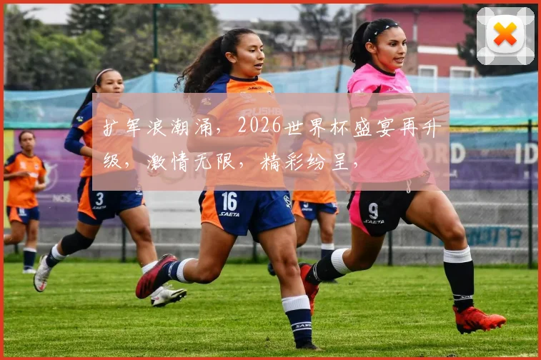 扩军浪潮涌，2026世界杯盛宴再升级，激情无限，精彩纷呈，