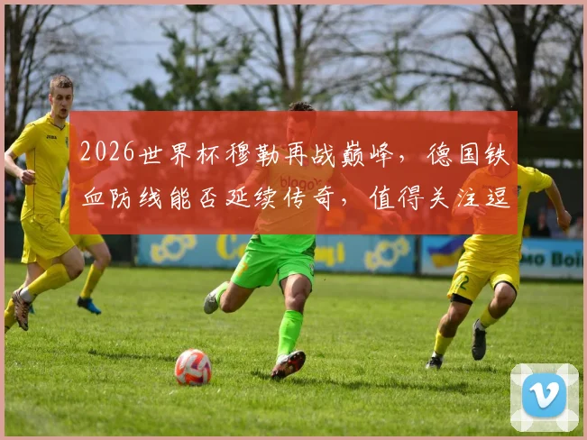 2026世界杯穆勒再战巅峰，德国铁血防线能否延续传奇，值得关注逗