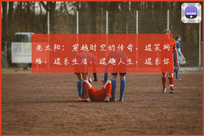 老太阳：穿越时空的传奇，逗笑网络，逗乐生活，逗趣人生，逗乐你我他，